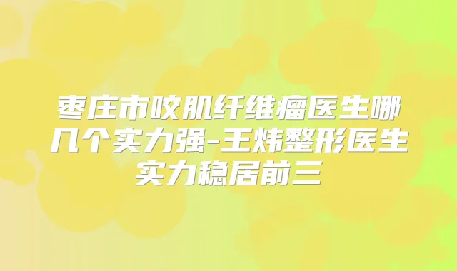 枣庄市咬肌纤维瘤医生哪几个实力强-王炜整形医生实力稳居前三