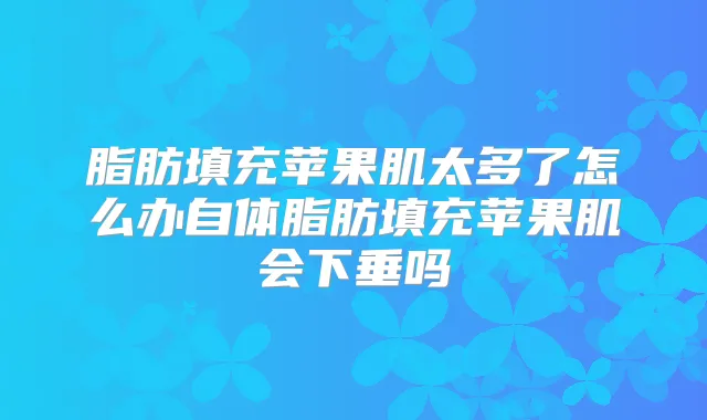 脂肪填充苹果肌太多了怎么办自体脂肪填充苹果肌会下垂吗