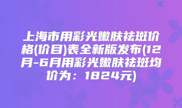 上海市用彩光嫩肤祛斑价格(价目)表全新版发布(12月-6月用彩光嫩肤祛斑均价为：1824元)