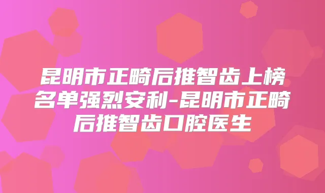 昆明市正畸后推智齿上榜名单强烈安利-昆明市正畸后推智齿口腔医生