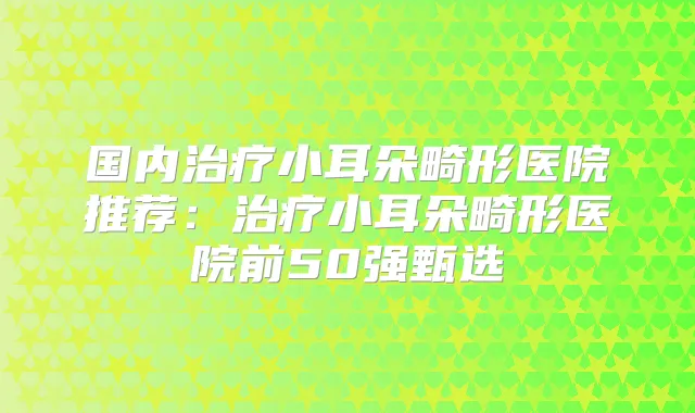国内小耳朵畸形医院推荐:小耳朵畸形医院前50强甄选