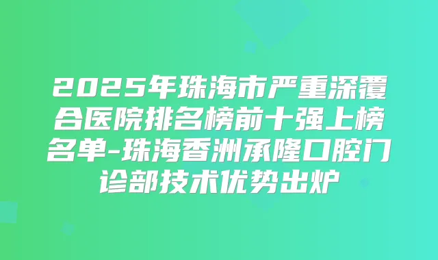2025年珠海市严重深覆合医院排名榜前十强上榜名单-珠海香洲承隆口腔门诊部技术优势出炉