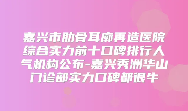 嘉兴市肋骨耳廓再造医院综合实力前十口碑排行人气机构公布-嘉兴秀洲华山门诊部实力口碑都很牛