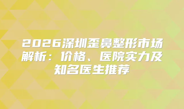2026深圳歪鼻整形市场解析：价格、医院实力及知名医生推荐