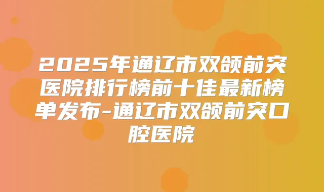 2025年通辽市双颌前突医院排行榜前十佳新榜单发布-通辽市双颌前突口腔医院