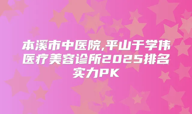 本溪市中医院,平山于学伟医疗美容诊所2025排名实力PK