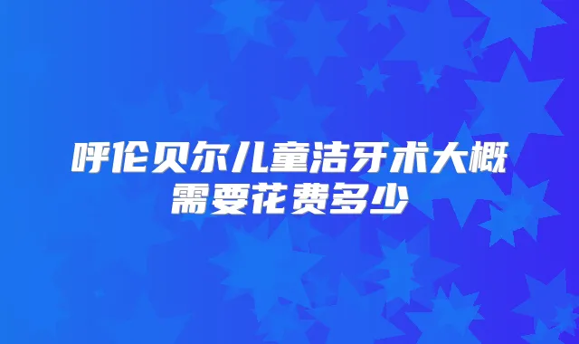 呼伦贝尔儿童洁牙术大概需要花费多少