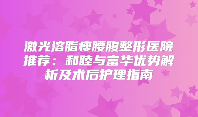 激光溶脂瘦腰腹整形医院推荐：和睦与富华优势解析及术后护理指南