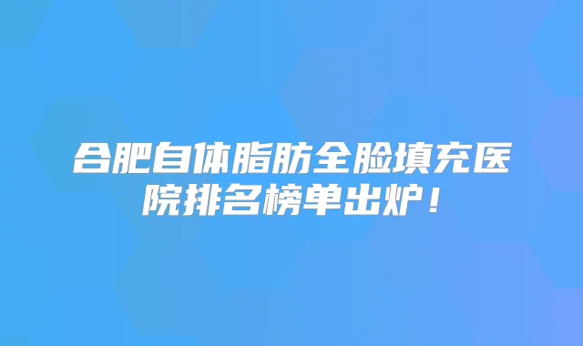 合肥自体脂肪全脸填充医院排名榜单出炉!