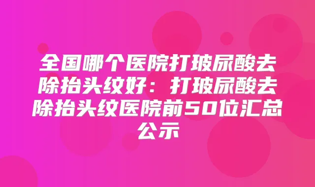 全国哪个医院打玻尿酸去除抬头纹好：打玻尿酸去除抬头纹医院前50位汇总公示