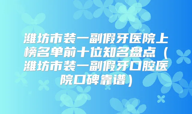 潍坊市装一副假牙医院上榜名单前十位知名盘点（潍坊市装一副假牙口腔医院口碑靠谱）