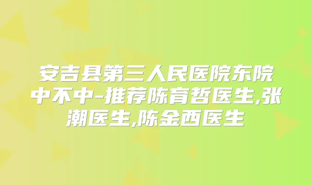 安吉县第三人民医院东院中不中-推荐陈育哲医生,张潮医生,陈金西医生