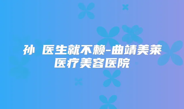 孙燚医生就不赖-曲靖美莱医疗美容医院