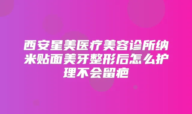 西安星美医疗美容诊所纳米贴面美牙整形后怎么护理不会留疤