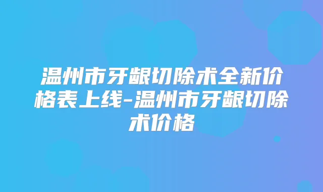 温州市牙龈切除术全新价格表上线-温州市牙龈切除术价格