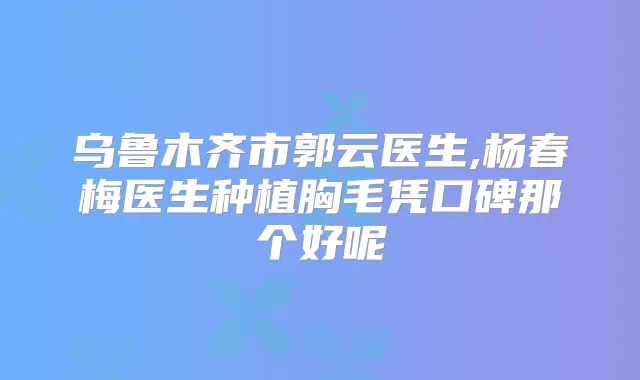 乌鲁木齐市郭云医生,杨春梅医生种植胸毛凭口碑那个好呢