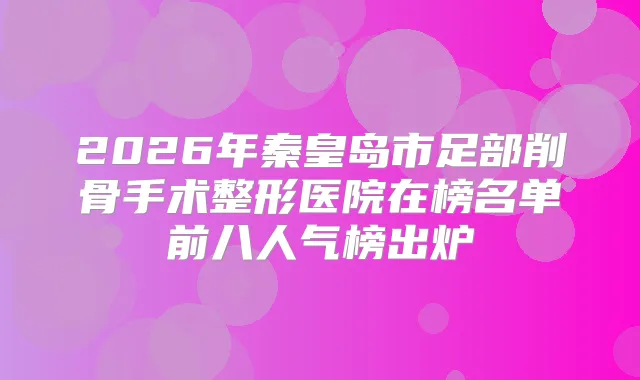 2026年秦皇岛市足部削骨手术整形医院在榜名单前八人气榜出炉