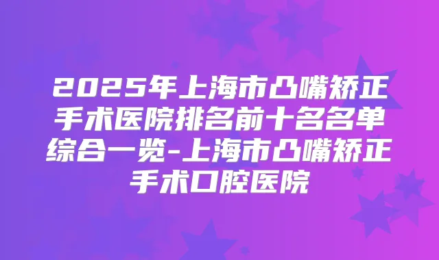2025年上海市凸嘴矫正手术医院排名前十名名单综合一览-上海市凸嘴矫正手术口腔医院