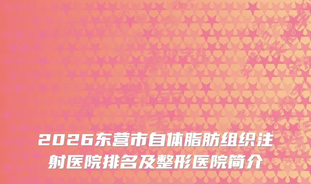 2026东营市自体脂肪组织注射医院排名及整形医院简介