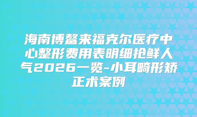 海南博鳌来福克尔医疗中心整形费用表明细抢鲜人气2026一览-小耳畸形矫正术案例