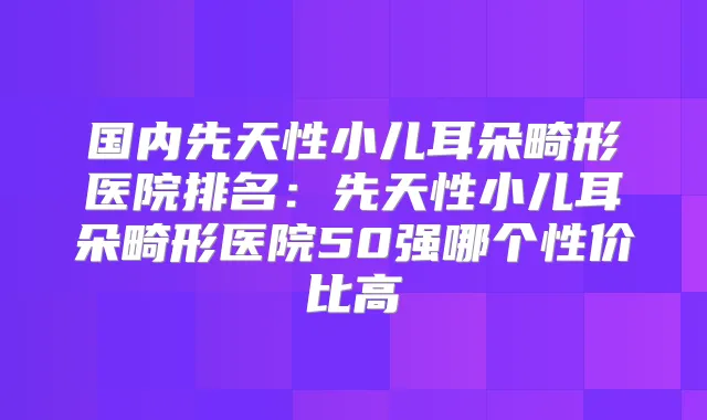 国内先天性小儿耳朵畸形医院排名：先天性小儿耳朵畸形医院50强哪个性价比高