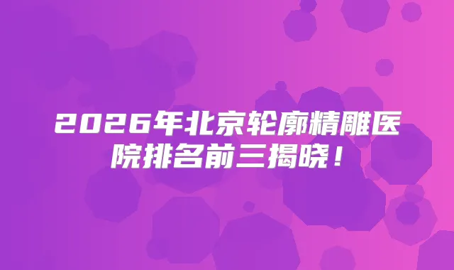 2026年北京轮廓精雕医院排名前三揭晓！