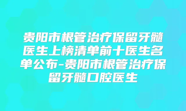 贵阳市根管保留牙髓医生上榜清单前十医生名单公布-贵阳市根管保留牙髓口腔医生