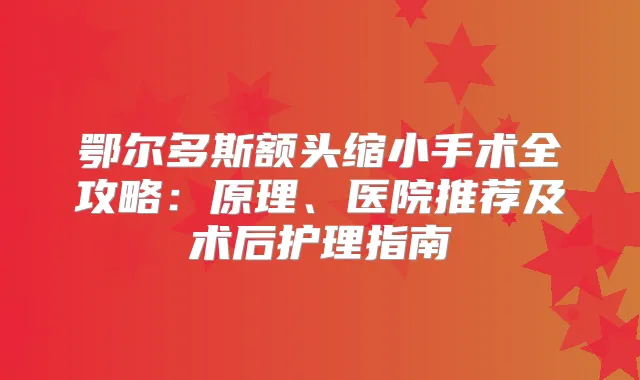 鄂尔多斯额头缩小手术全攻略：原理、医院推荐及术后护理指南