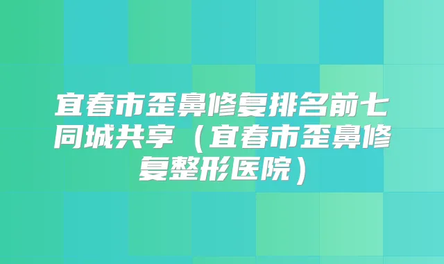 宜春市歪鼻修复排名前七同城共享（宜春市歪鼻修复整形医院）