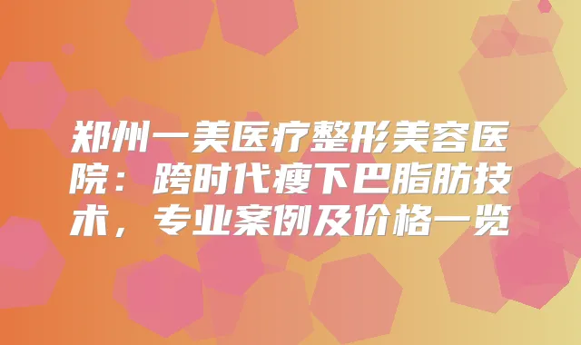 郑州一美医疗整形美容医院：跨时代瘦下巴脂肪技术，专业案例及价格一览