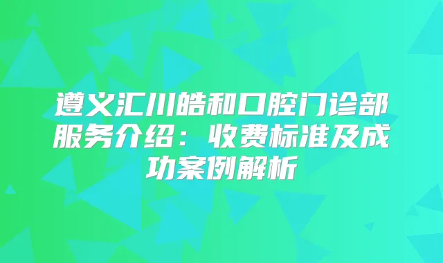 遵义汇川皓和口腔门诊部服务介绍：收费标准及成功案例解析
