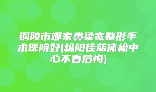 铜陵市哪家鼻梁宽整形手术医院好(枞阳佳慈体检中心不看后悔)