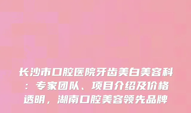 长沙市口腔医院牙齿美白美容科：专家团队、项目介绍及价格透明，湖南口腔美容领先品牌