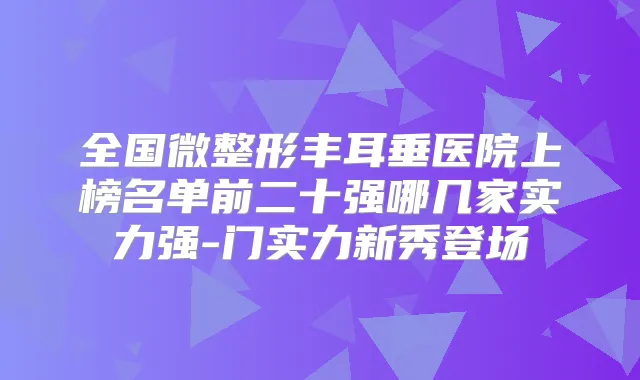 全国微整形丰耳垂医院上榜名单前二十强哪几家实力强-门实力新秀登场