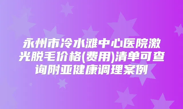 永州市冷水滩中心医院激光脱毛价格(费用)清单可查询附亚健康调理案例