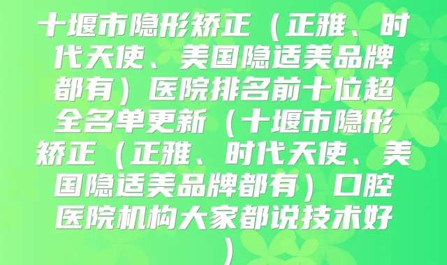 十堰市隐形矫正（正雅、时代天使、美国隐适美品牌都有）医院排名前十位超全名单更新（十堰市隐形矫正（正雅、时代天使、美国隐适美品牌都有）口腔医院机构大家都说技术好）