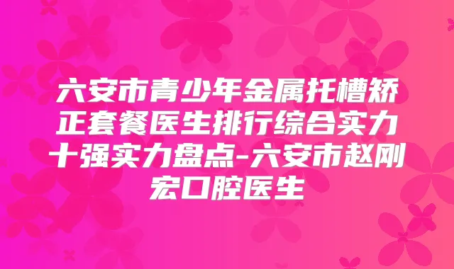 六安市青少年金属托槽矫正套餐医生排行综合实力十强实力盘点-六安市赵刚宏口腔医生
