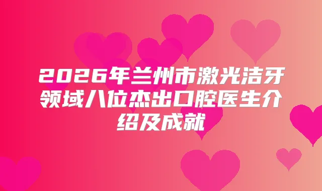 2026年兰州市激光洁牙领域八位杰出口腔医生介绍及成就
