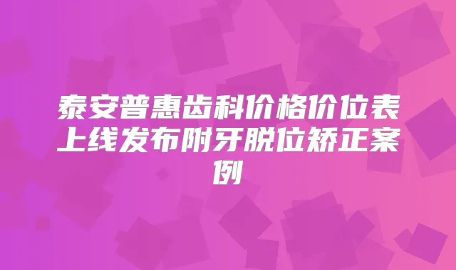 泰安普惠齿科价格价位表上线发布附牙脱位矫正案例