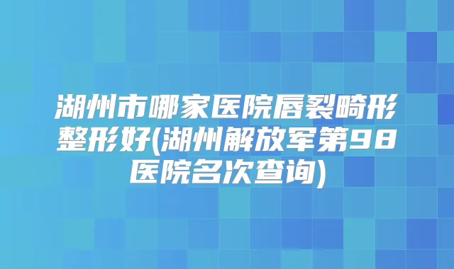 湖州市哪家医院唇裂畸形整形好(湖州解放军第98医院名次查询)