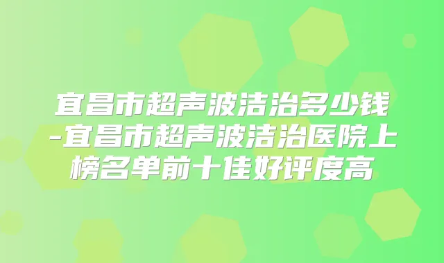 宜昌市超声波洁治多少钱-宜昌市超声波洁治医院上榜名单前十佳好评度高