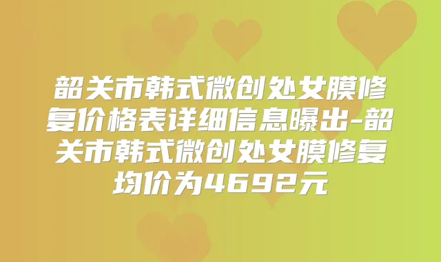 韶关市韩式微创处女膜修复价格表详细信息曝出-韶关市韩式微创处女膜修复均价为4692元