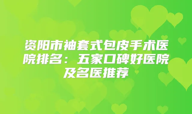 资阳市袖套式包皮手术医院排名：五家口碑好医院及名医推荐