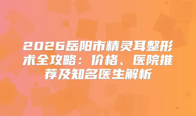 2026岳阳市整形术全攻略：价格、医院推荐及知名医生解析