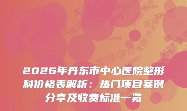 2026年丹东市中心医院整形科价格表解析：热门项目案例分享及收费标准一览