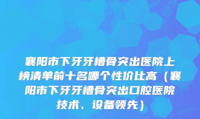 襄阳市下牙牙槽骨突出医院上榜清单前十名哪个性价比高（襄阳市下牙牙槽骨突出口腔医院技术、设备领先）