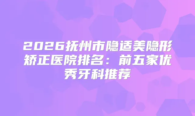 2026抚州市隐适美隐形矫正医院排名：前五家优秀牙科推荐