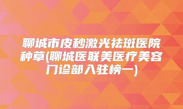 聊城市皮秒激光祛斑医院种草(聊城医联美医疗美容门诊部入驻榜一)
