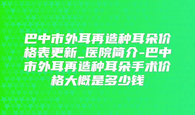 巴中市外耳再造种耳朵价格表更新_医院简介-巴中市外耳再造种耳朵手术价格大概是多少钱