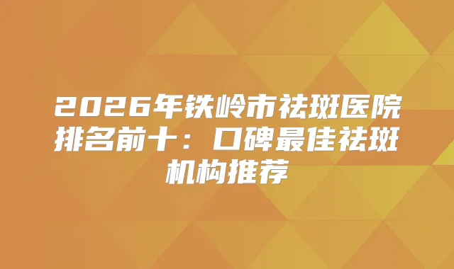 2026年铁岭市祛斑医院排名前十：口碑佳祛斑机构推荐